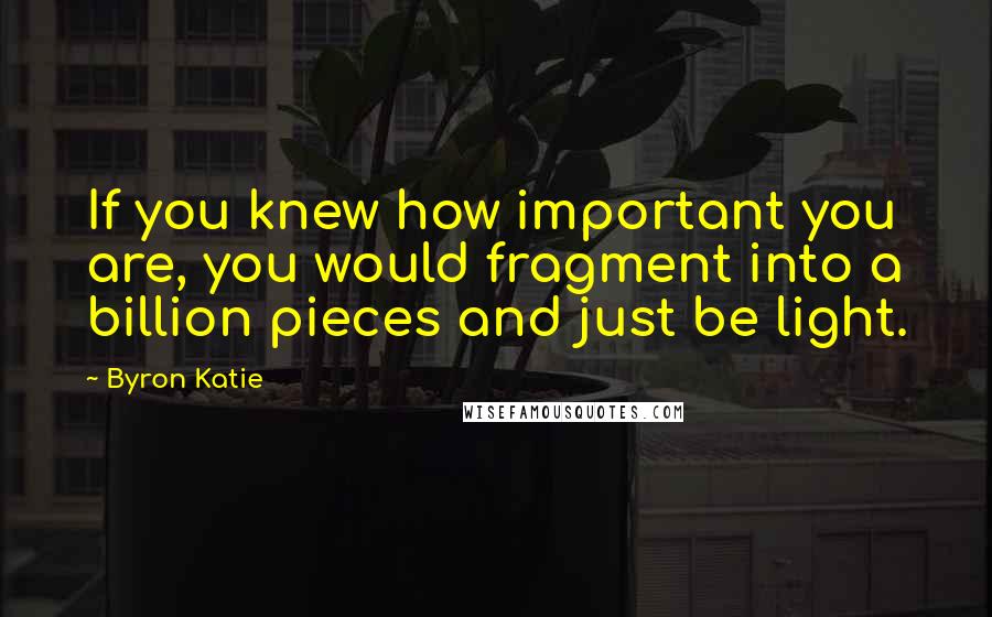 Byron Katie Quotes: If you knew how important you are, you would fragment into a billion pieces and just be light.