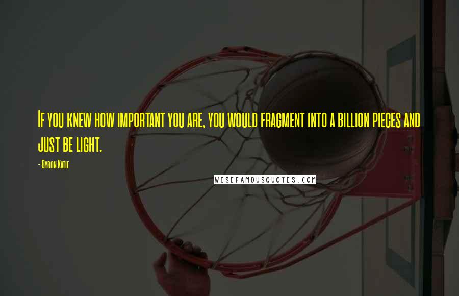 Byron Katie Quotes: If you knew how important you are, you would fragment into a billion pieces and just be light.