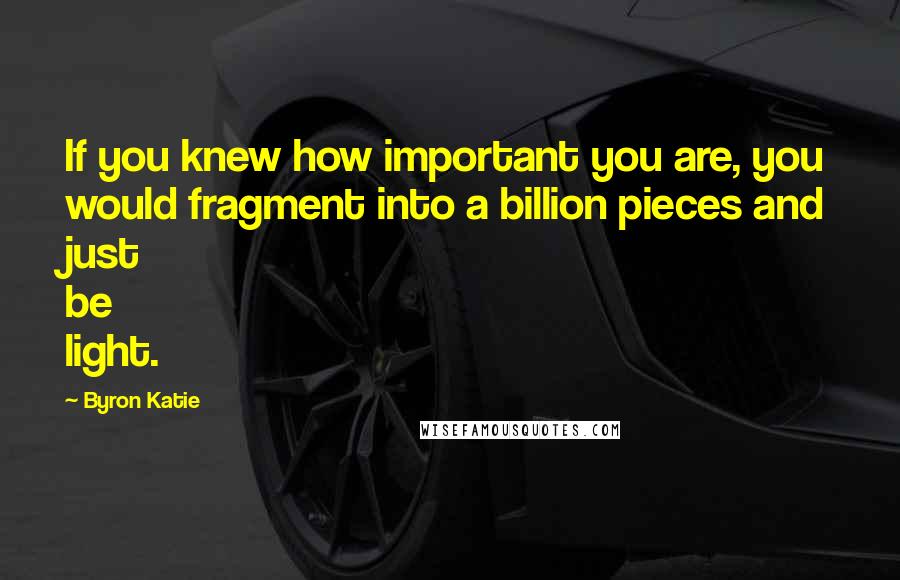 Byron Katie Quotes: If you knew how important you are, you would fragment into a billion pieces and just be light.