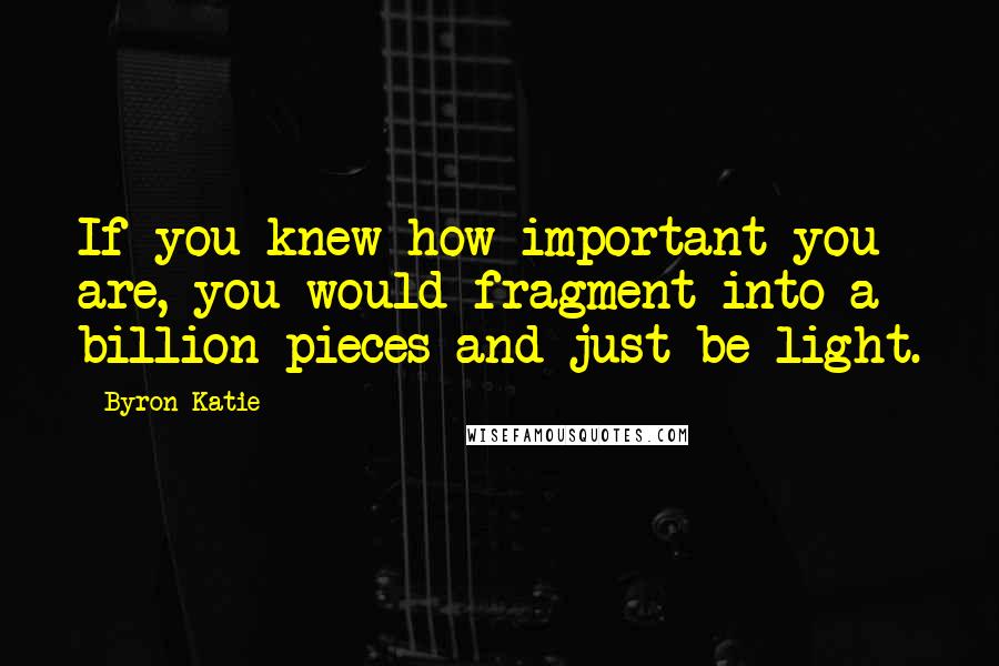Byron Katie Quotes: If you knew how important you are, you would fragment into a billion pieces and just be light.