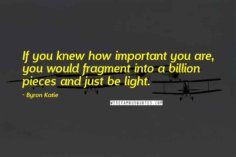 Byron Katie Quotes: If you knew how important you are, you would fragment into a billion pieces and just be light.