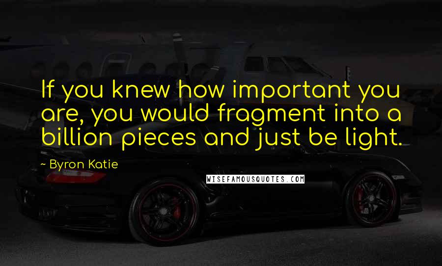 Byron Katie Quotes: If you knew how important you are, you would fragment into a billion pieces and just be light.