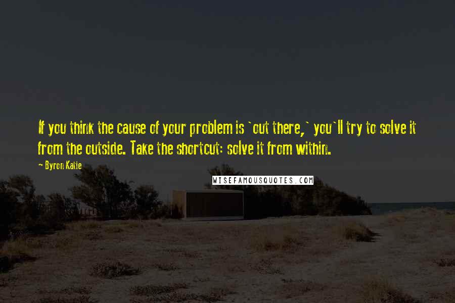 Byron Katie Quotes: If you think the cause of your problem is 'out there,' you'll try to solve it from the outside. Take the shortcut: solve it from within.