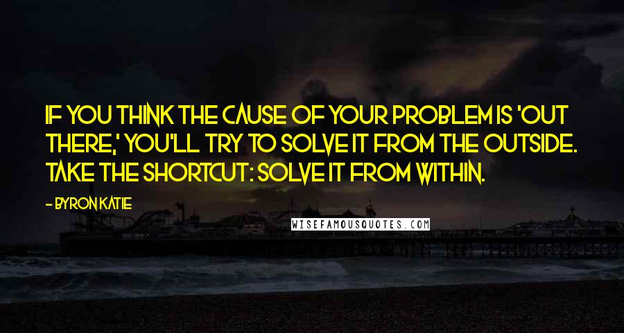 Byron Katie Quotes: If you think the cause of your problem is 'out there,' you'll try to solve it from the outside. Take the shortcut: solve it from within.