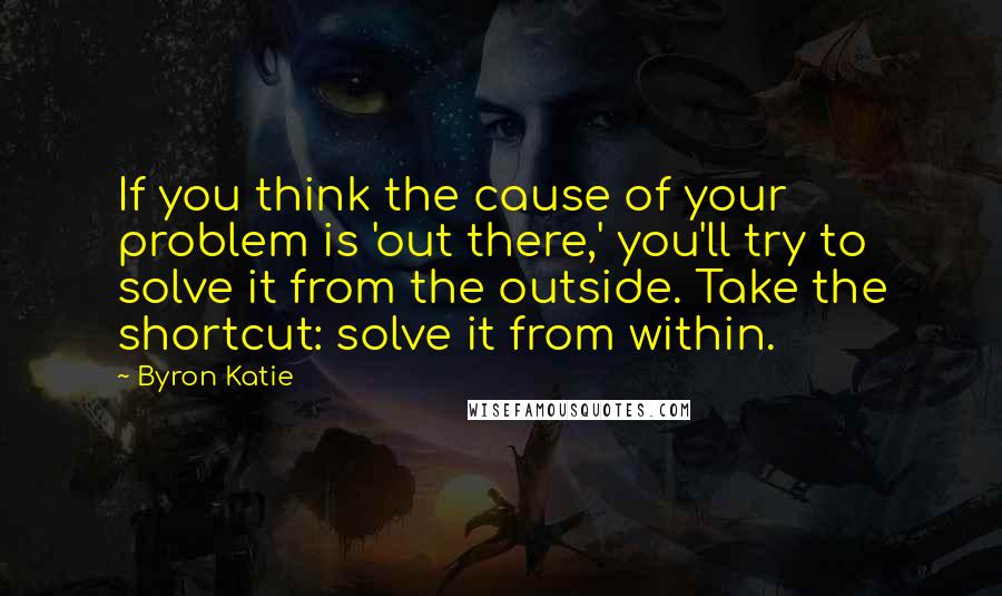 Byron Katie Quotes: If you think the cause of your problem is 'out there,' you'll try to solve it from the outside. Take the shortcut: solve it from within.