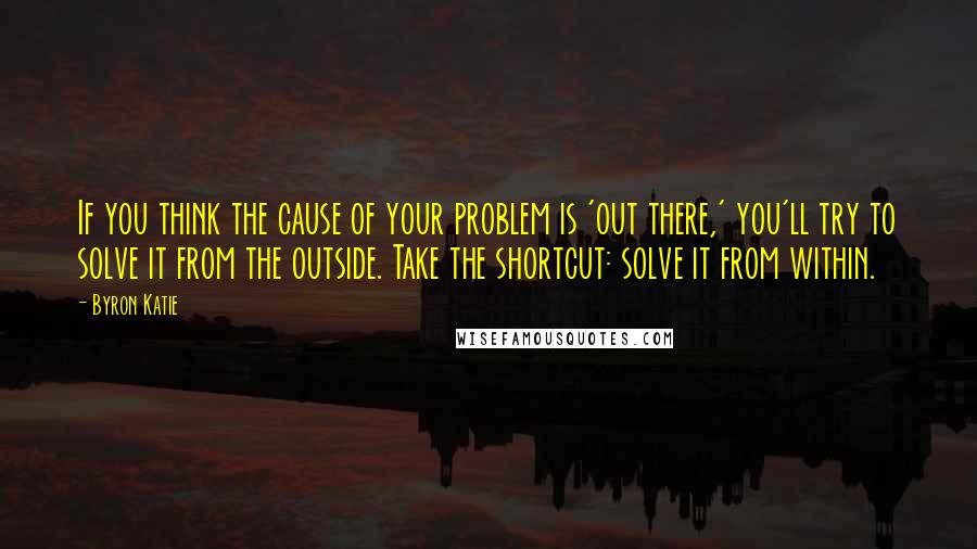 Byron Katie Quotes: If you think the cause of your problem is 'out there,' you'll try to solve it from the outside. Take the shortcut: solve it from within.