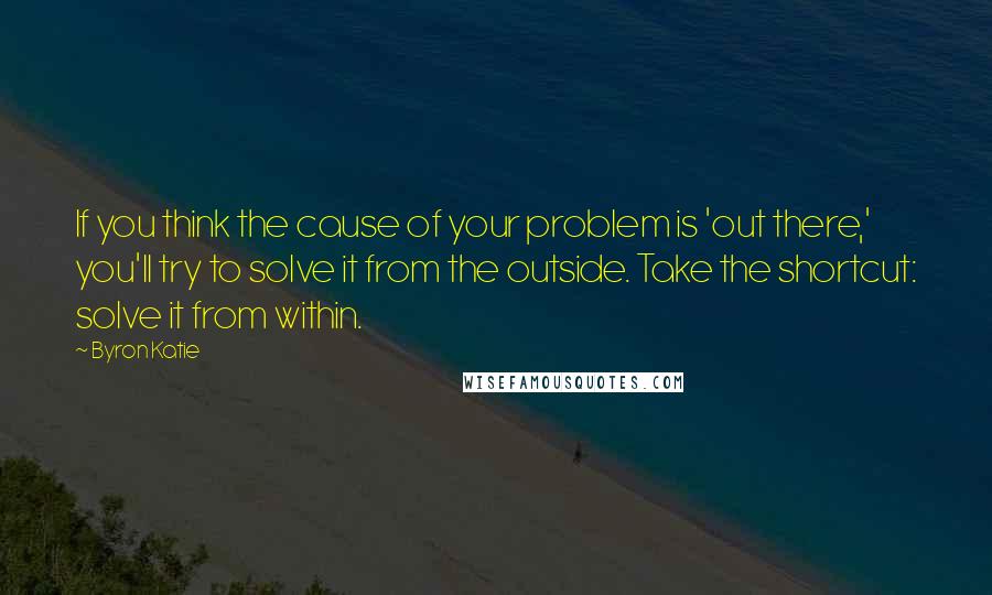 Byron Katie Quotes: If you think the cause of your problem is 'out there,' you'll try to solve it from the outside. Take the shortcut: solve it from within.