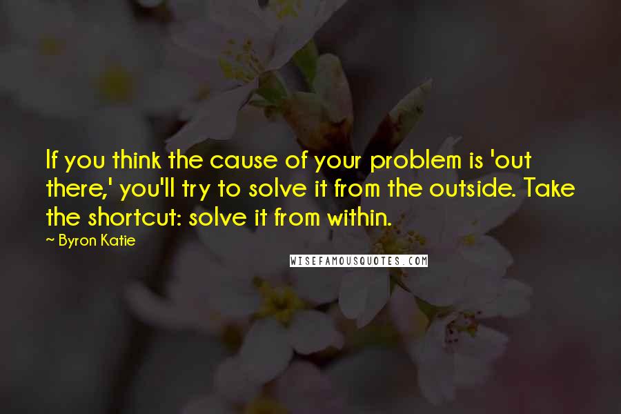 Byron Katie Quotes: If you think the cause of your problem is 'out there,' you'll try to solve it from the outside. Take the shortcut: solve it from within.