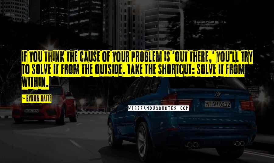 Byron Katie Quotes: If you think the cause of your problem is 'out there,' you'll try to solve it from the outside. Take the shortcut: solve it from within.