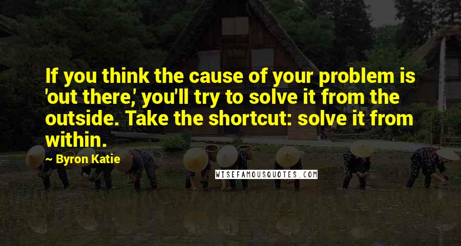 Byron Katie Quotes: If you think the cause of your problem is 'out there,' you'll try to solve it from the outside. Take the shortcut: solve it from within.