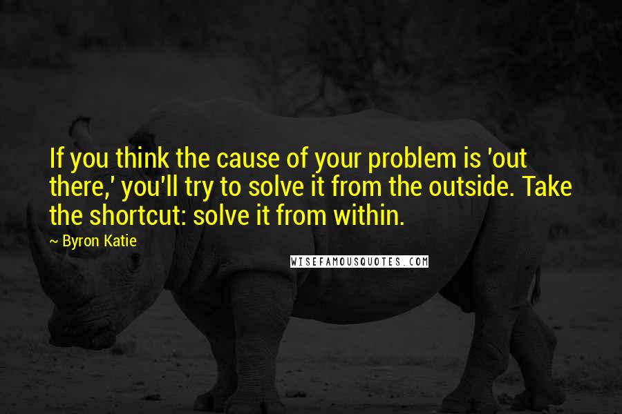 Byron Katie Quotes: If you think the cause of your problem is 'out there,' you'll try to solve it from the outside. Take the shortcut: solve it from within.