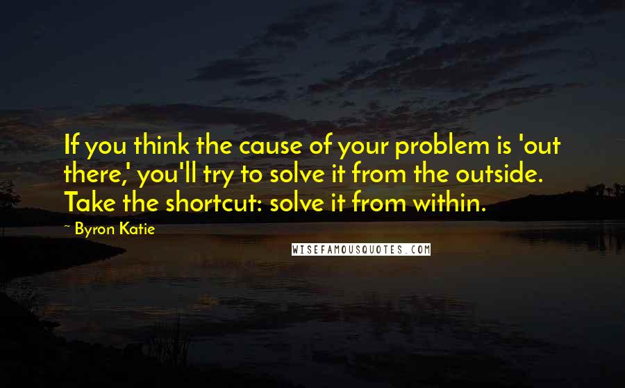 Byron Katie Quotes: If you think the cause of your problem is 'out there,' you'll try to solve it from the outside. Take the shortcut: solve it from within.