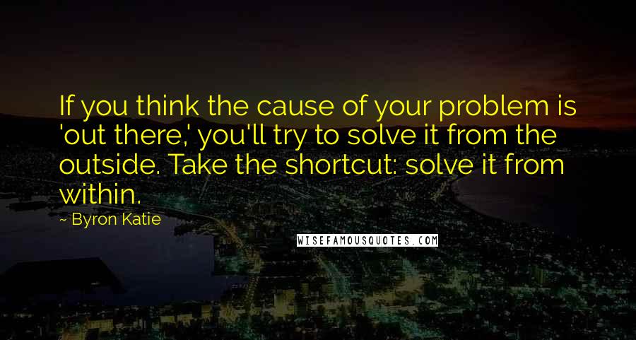 Byron Katie Quotes: If you think the cause of your problem is 'out there,' you'll try to solve it from the outside. Take the shortcut: solve it from within.