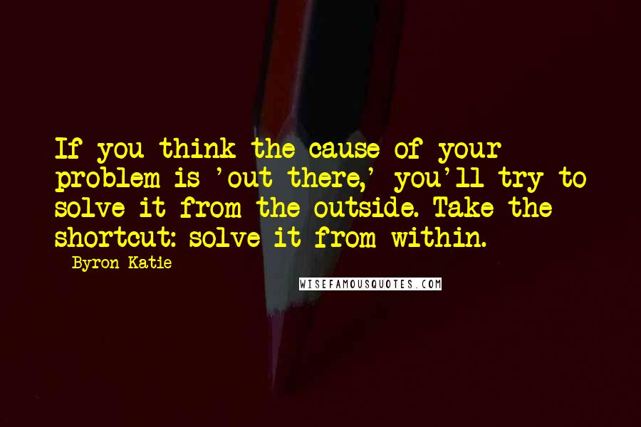 Byron Katie Quotes: If you think the cause of your problem is 'out there,' you'll try to solve it from the outside. Take the shortcut: solve it from within.