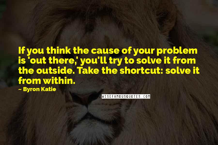 Byron Katie Quotes: If you think the cause of your problem is 'out there,' you'll try to solve it from the outside. Take the shortcut: solve it from within.