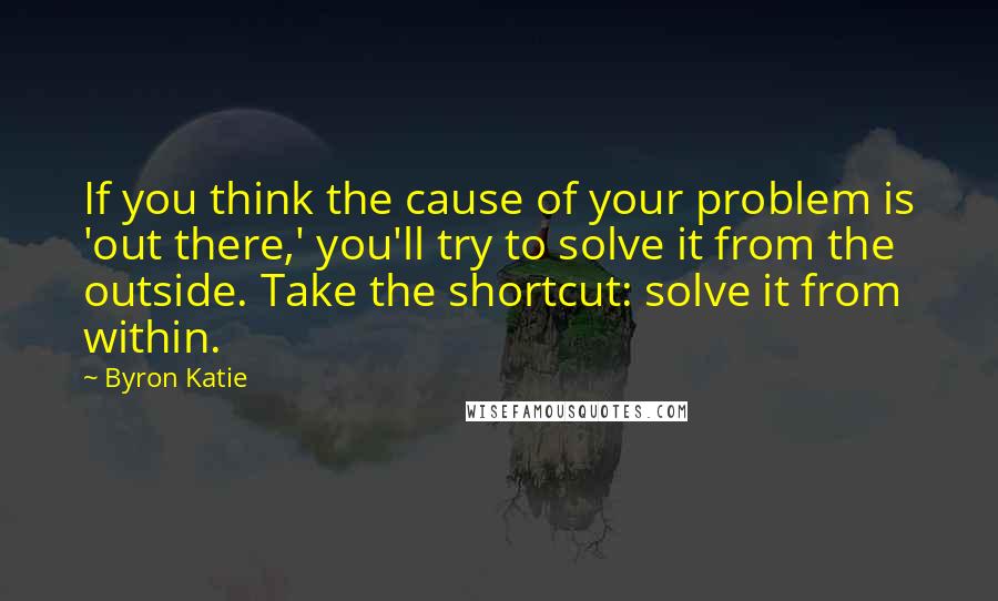 Byron Katie Quotes: If you think the cause of your problem is 'out there,' you'll try to solve it from the outside. Take the shortcut: solve it from within.