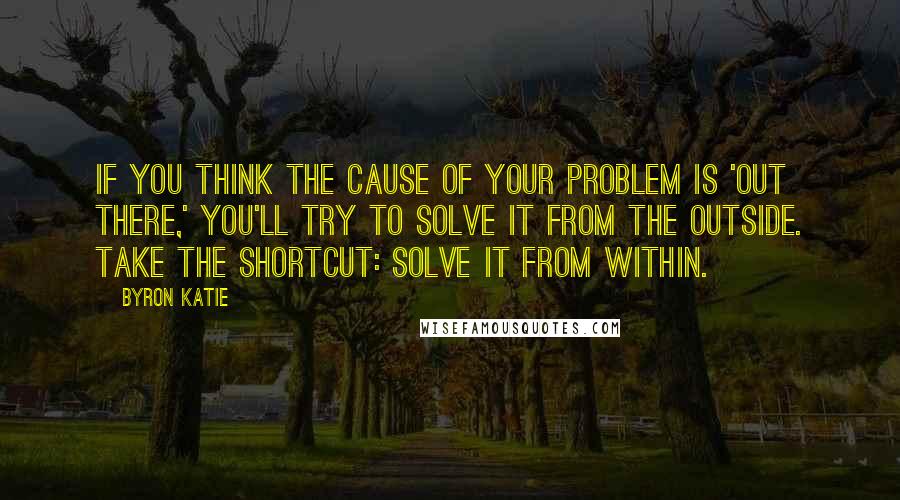 Byron Katie Quotes: If you think the cause of your problem is 'out there,' you'll try to solve it from the outside. Take the shortcut: solve it from within.