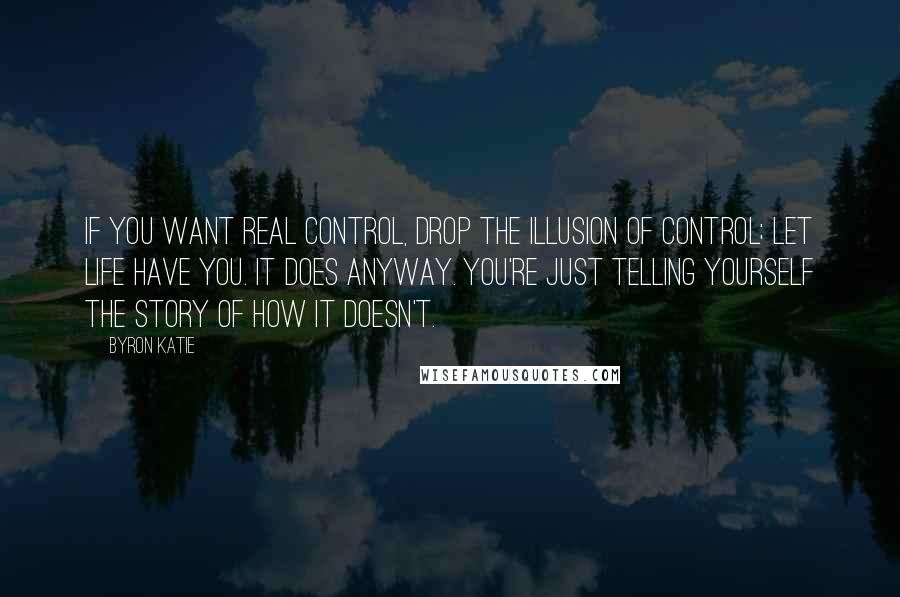 Byron Katie Quotes: If you want real control, drop the illusion of control; let life have you. It does anyway. You're just telling yourself the story of how it doesn't.