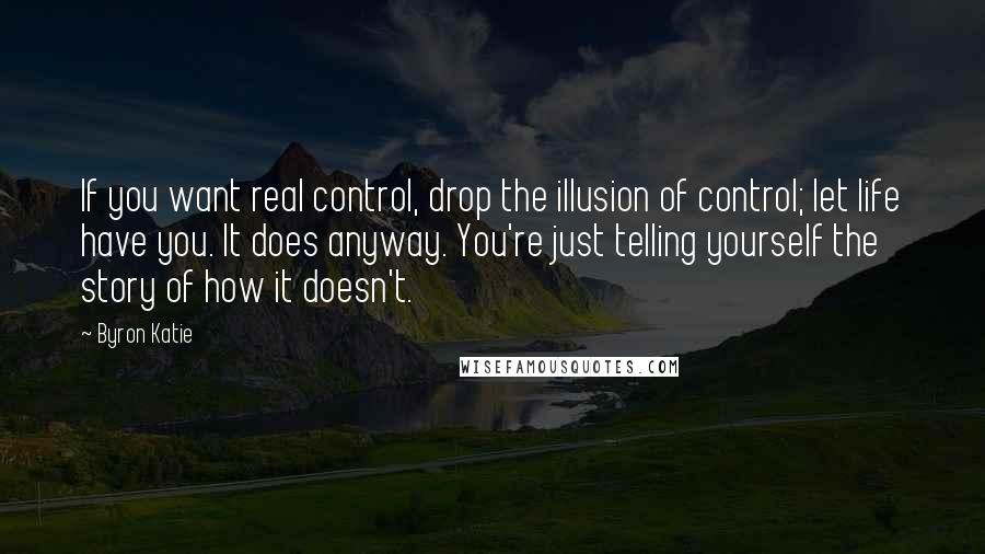 Byron Katie Quotes: If you want real control, drop the illusion of control; let life have you. It does anyway. You're just telling yourself the story of how it doesn't.