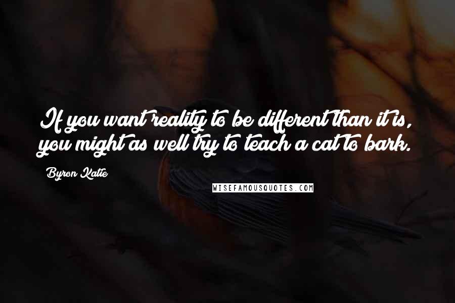 Byron Katie Quotes: If you want reality to be different than it is, you might as well try to teach a cat to bark.