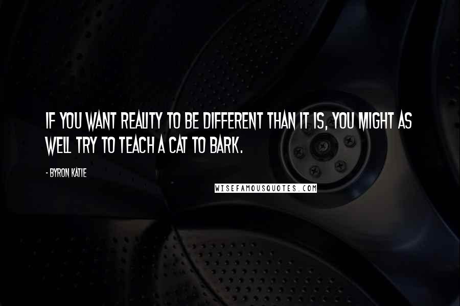 Byron Katie Quotes: If you want reality to be different than it is, you might as well try to teach a cat to bark.