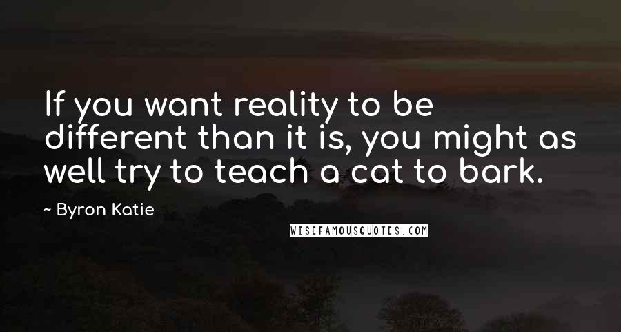 Byron Katie Quotes: If you want reality to be different than it is, you might as well try to teach a cat to bark.