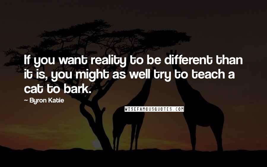 Byron Katie Quotes: If you want reality to be different than it is, you might as well try to teach a cat to bark.