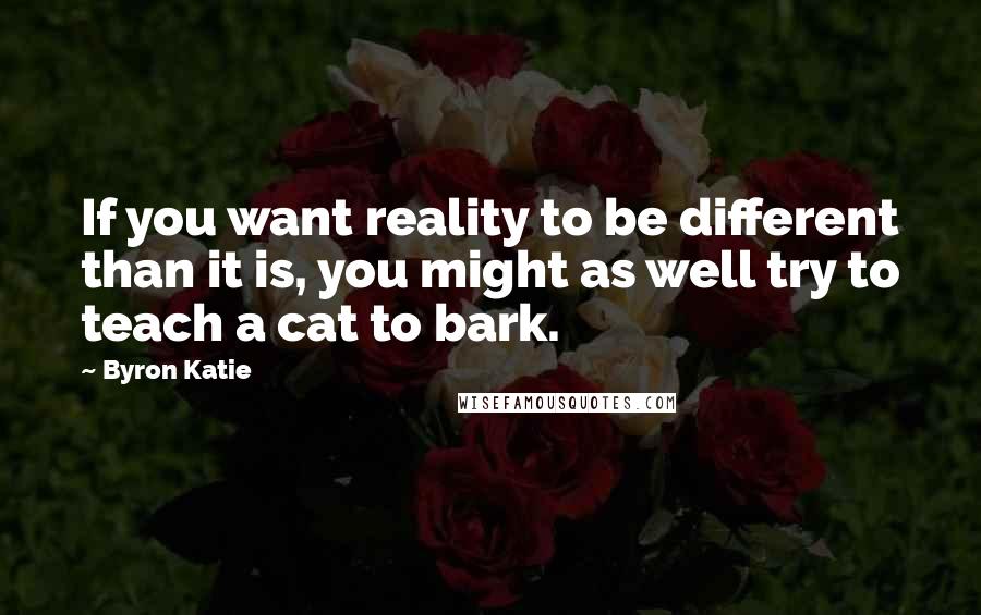 Byron Katie Quotes: If you want reality to be different than it is, you might as well try to teach a cat to bark.