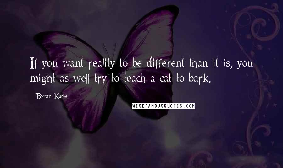 Byron Katie Quotes: If you want reality to be different than it is, you might as well try to teach a cat to bark.