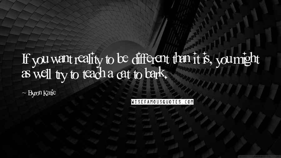 Byron Katie Quotes: If you want reality to be different than it is, you might as well try to teach a cat to bark.