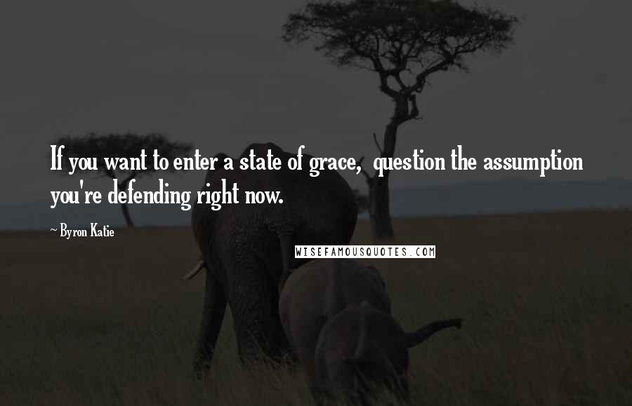 Byron Katie Quotes: If you want to enter a state of grace,  question the assumption you're defending right now.