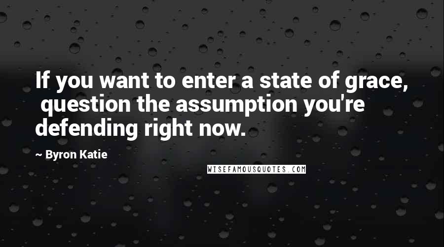 Byron Katie Quotes: If you want to enter a state of grace,  question the assumption you're defending right now.