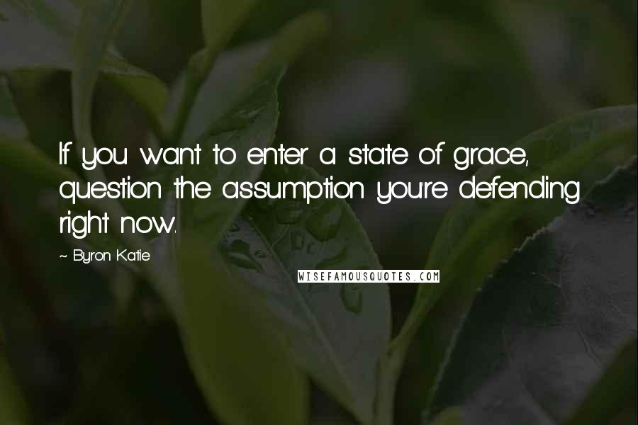 Byron Katie Quotes: If you want to enter a state of grace,  question the assumption you're defending right now.