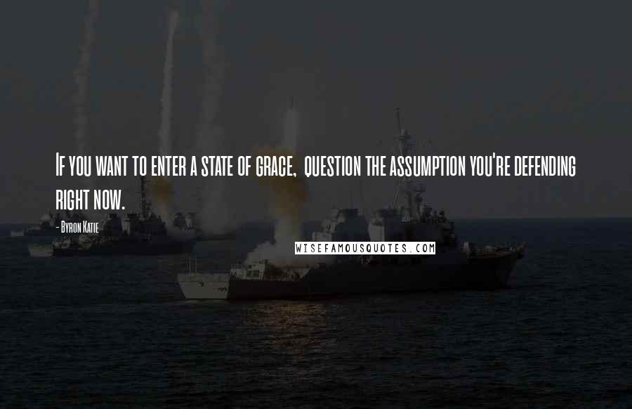 Byron Katie Quotes: If you want to enter a state of grace,  question the assumption you're defending right now.