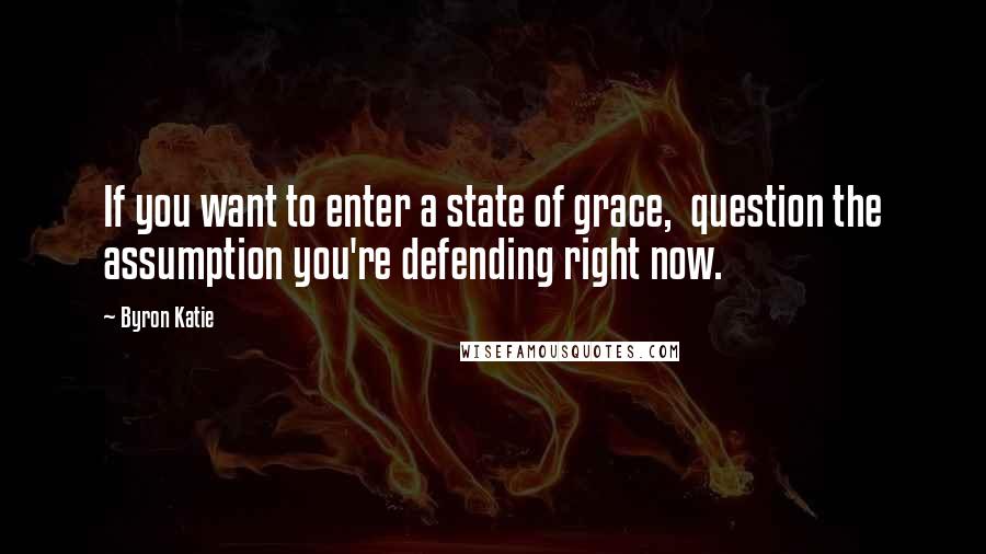 Byron Katie Quotes: If you want to enter a state of grace,  question the assumption you're defending right now.