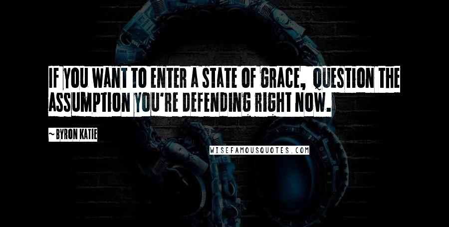 Byron Katie Quotes: If you want to enter a state of grace,  question the assumption you're defending right now.