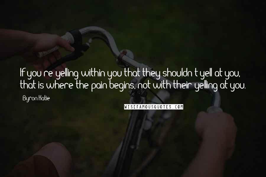 Byron Katie Quotes: If you're yelling within you that they shouldn't yell at you, that is where the pain begins, not with their yelling at you.