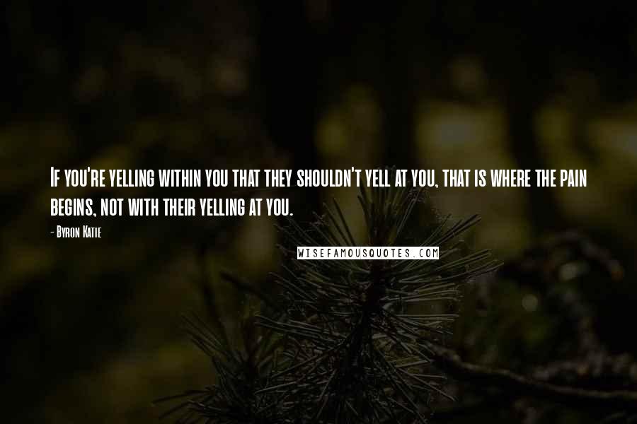 Byron Katie Quotes: If you're yelling within you that they shouldn't yell at you, that is where the pain begins, not with their yelling at you.