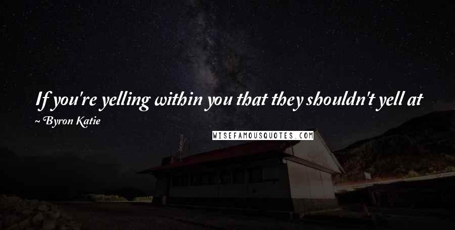 Byron Katie Quotes: If you're yelling within you that they shouldn't yell at you, that is where the pain begins, not with their yelling at you.