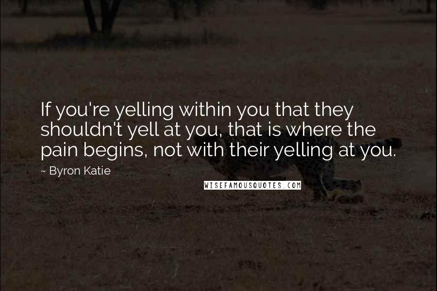 Byron Katie Quotes: If you're yelling within you that they shouldn't yell at you, that is where the pain begins, not with their yelling at you.