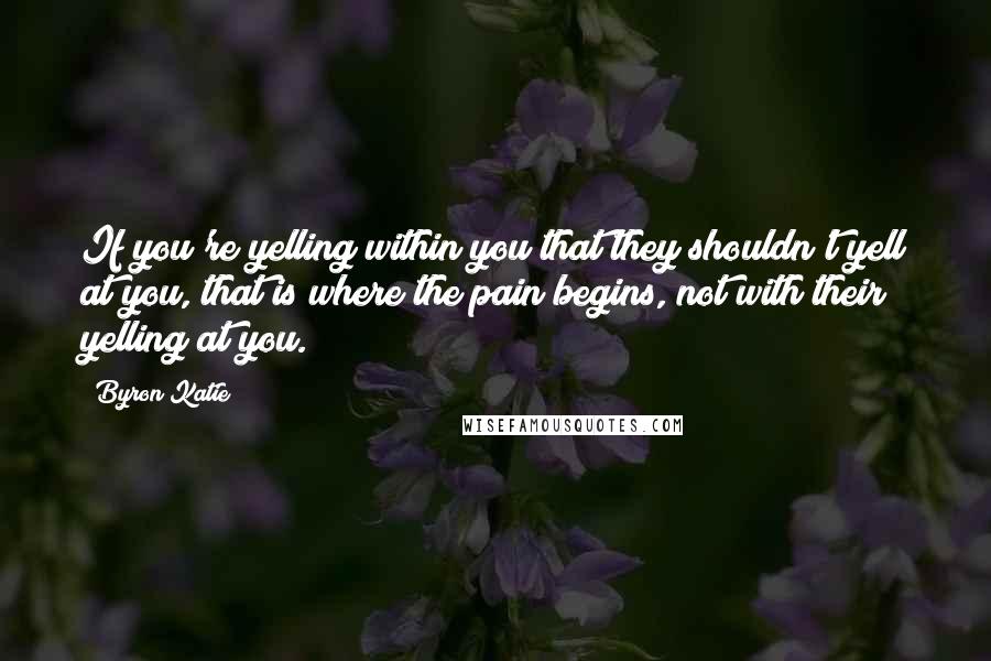 Byron Katie Quotes: If you're yelling within you that they shouldn't yell at you, that is where the pain begins, not with their yelling at you.