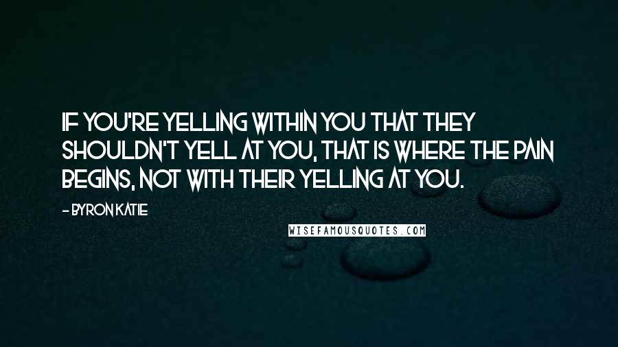 Byron Katie Quotes: If you're yelling within you that they shouldn't yell at you, that is where the pain begins, not with their yelling at you.