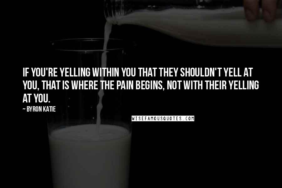 Byron Katie Quotes: If you're yelling within you that they shouldn't yell at you, that is where the pain begins, not with their yelling at you.