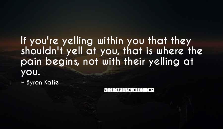 Byron Katie Quotes: If you're yelling within you that they shouldn't yell at you, that is where the pain begins, not with their yelling at you.