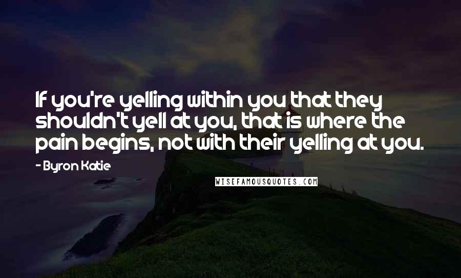 Byron Katie Quotes: If you're yelling within you that they shouldn't yell at you, that is where the pain begins, not with their yelling at you.