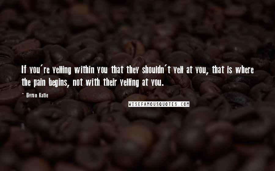 Byron Katie Quotes: If you're yelling within you that they shouldn't yell at you, that is where the pain begins, not with their yelling at you.