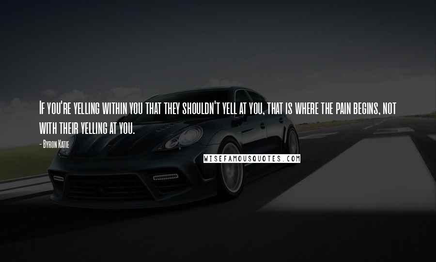 Byron Katie Quotes: If you're yelling within you that they shouldn't yell at you, that is where the pain begins, not with their yelling at you.
