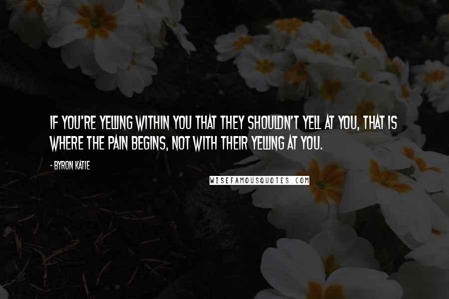 Byron Katie Quotes: If you're yelling within you that they shouldn't yell at you, that is where the pain begins, not with their yelling at you.