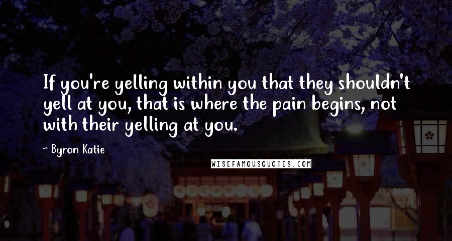 Byron Katie Quotes: If you're yelling within you that they shouldn't yell at you, that is where the pain begins, not with their yelling at you.