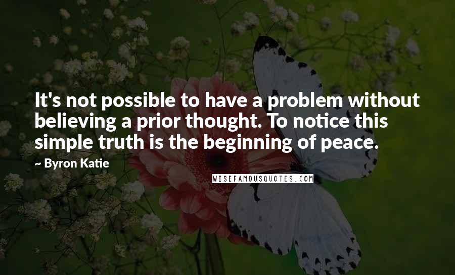 Byron Katie Quotes: It's not possible to have a problem without believing a prior thought. To notice this simple truth is the beginning of peace.